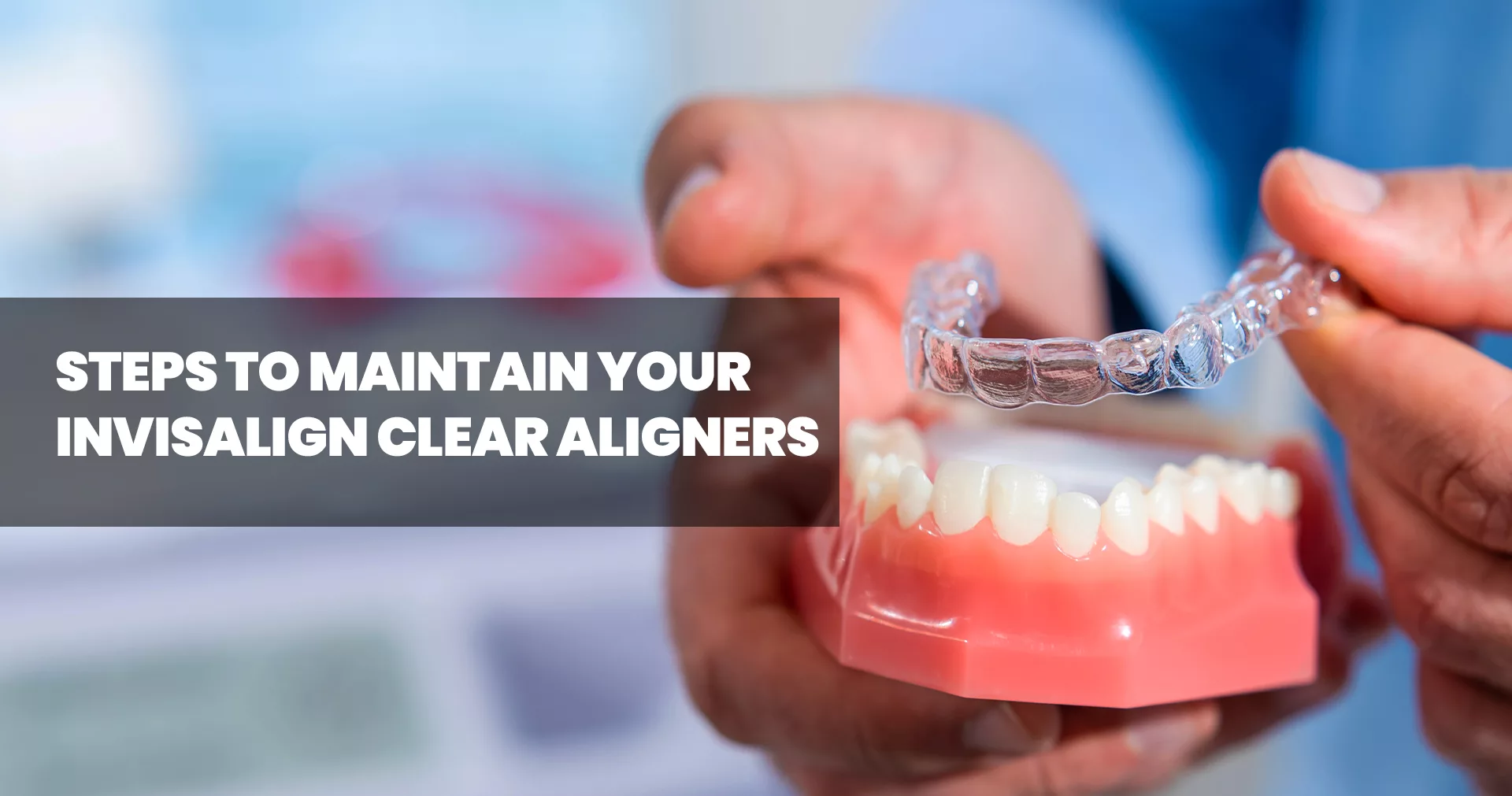 7 Simple Tips To Help You Maintain Your Invisalign Clear Aligners